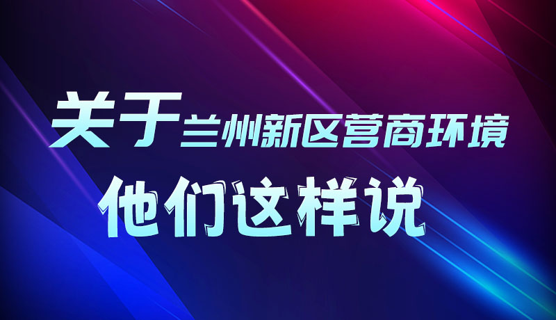 圖解|聽！關于蘭州新區(qū)營商環(huán)境，他們這樣說